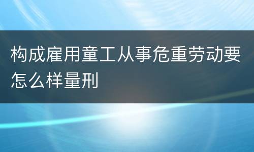 构成雇用童工从事危重劳动要怎么样量刑
