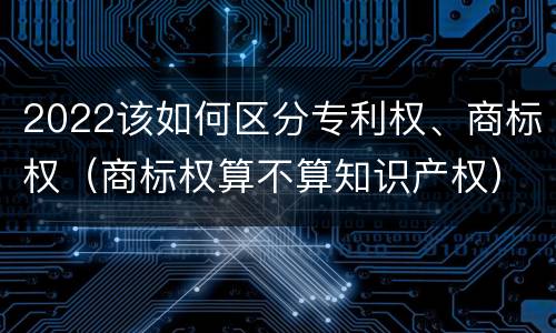 2022该如何区分专利权、商标权（商标权算不算知识产权）