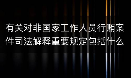 有关对非国家工作人员行贿案件司法解释重要规定包括什么