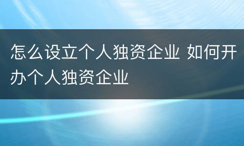 怎么设立个人独资企业 如何开办个人独资企业
