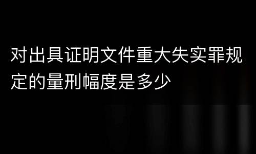 对出具证明文件重大失实罪规定的量刑幅度是多少