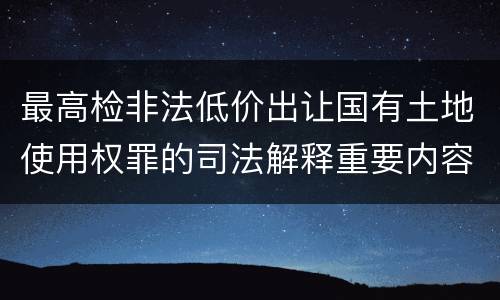 最高检非法低价出让国有土地使用权罪的司法解释重要内容包括什么