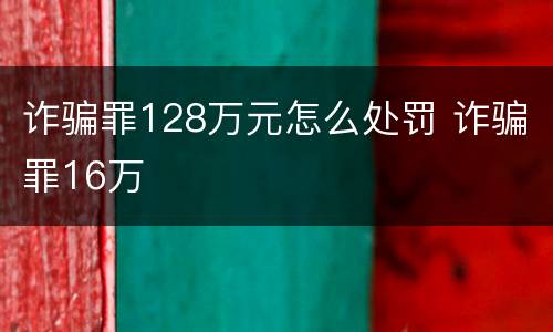 诈骗罪128万元怎么处罚 诈骗罪16万