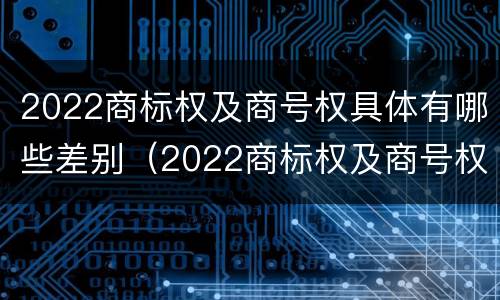 2022商标权及商号权具体有哪些差别（2022商标权及商号权具体有哪些差别和区别）