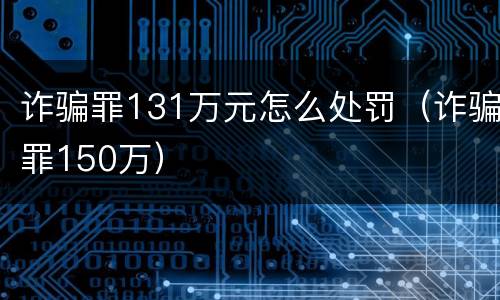 诈骗罪131万元怎么处罚(诈骗罪150万)