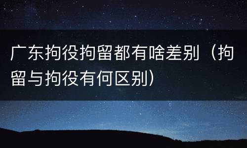 广东拘役拘留都有啥差别（拘留与拘役有何区别）