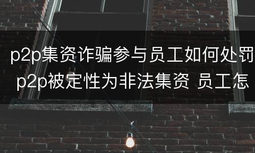 p2p集资诈骗参与员工如何处罚 p2p被定性为非法集资 员工怎么处理