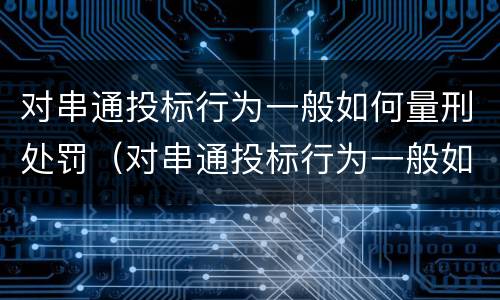 对串通投标行为一般如何量刑处罚（对串通投标行为一般如何量刑处罚的）