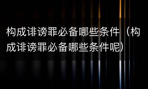 构成诽谤罪必备哪些条件（构成诽谤罪必备哪些条件呢）