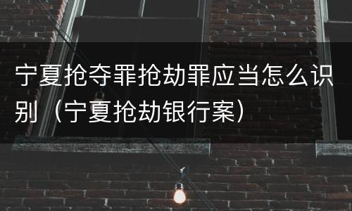 宁夏抢夺罪抢劫罪应当怎么识别（宁夏抢劫银行案）
