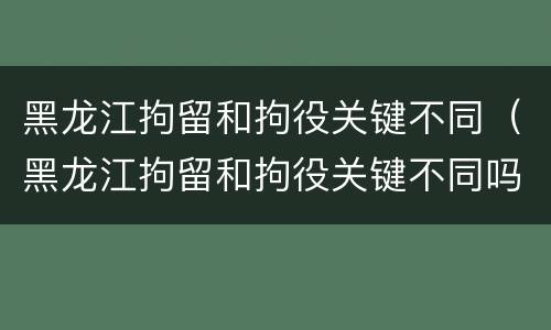 黑龙江拘留和拘役关键不同（黑龙江拘留和拘役关键不同吗）