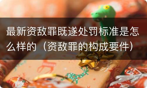 最新资敌罪既遂处罚标准是怎么样的（资敌罪的构成要件）