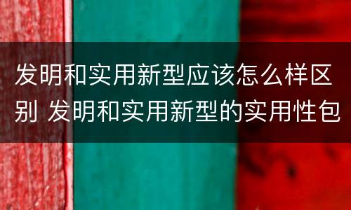 发明和实用新型应该怎么样区别 发明和实用新型的实用性包括