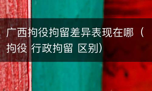 广西拘役拘留差异表现在哪（拘役 行政拘留 区别）