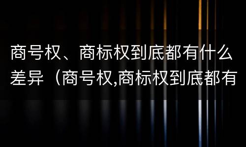 商号权、商标权到底都有什么差异（商号权,商标权到底都有什么差异呢）