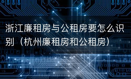 浙江廉租房与公租房要怎么识别（杭州廉租房和公租房）