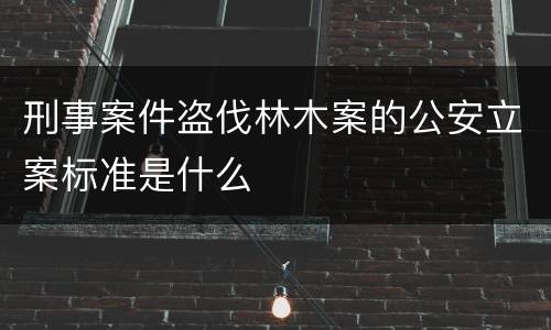 刑事案件盗伐林木案的公安立案标准是什么