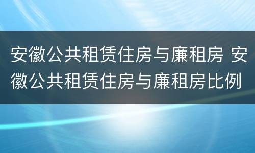 安徽公共租赁住房与廉租房 安徽公共租赁住房与廉租房比例
