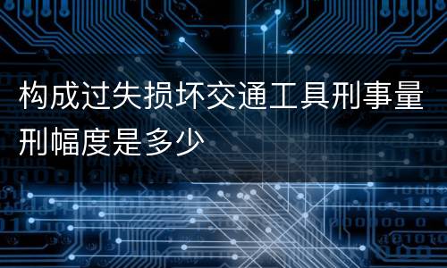 构成过失损坏交通工具刑事量刑幅度是多少