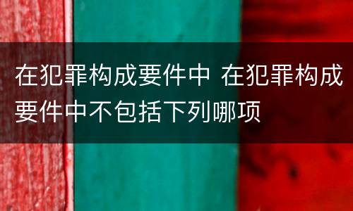 在犯罪构成要件中 在犯罪构成要件中不包括下列哪项