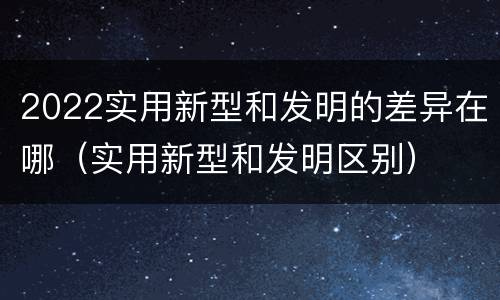 2022实用新型和发明的差异在哪（实用新型和发明区别）