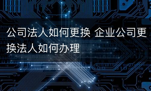 公司法人如何更换 企业公司更换法人如何办理
