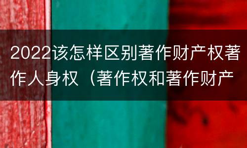 2022该怎样区别著作财产权著作人身权（著作权和著作财产权）
