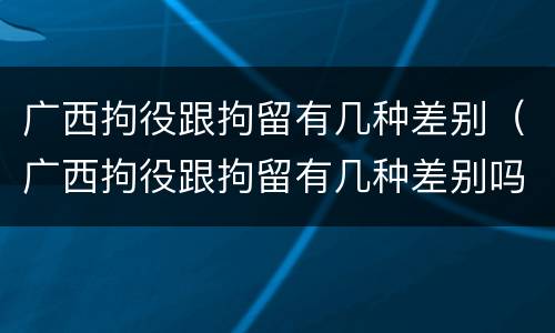 广西拘役跟拘留有几种差别（广西拘役跟拘留有几种差别吗）