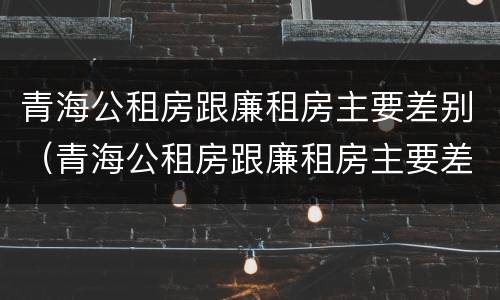 青海公租房跟廉租房主要差别（青海公租房跟廉租房主要差别在哪）