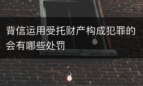 背信运用受托财产构成犯罪的会有哪些处罚