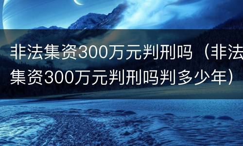 非法集资300万元判刑吗（非法集资300万元判刑吗判多少年）