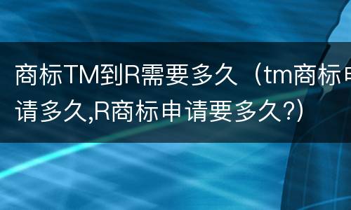 商标TM到R需要多久(tm商标申请多久,R商标申请要多久?)