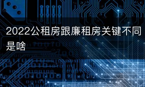 2022公租房跟廉租房关键不同是啥