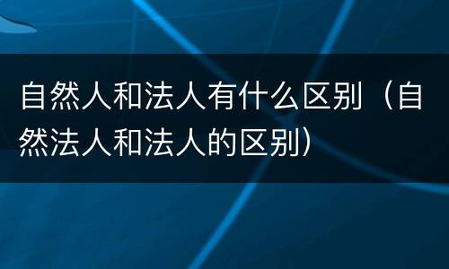 自然人和法人有什么区别（自然法人和法人的区别）