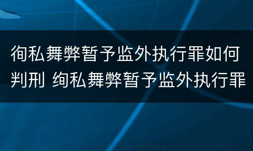 徇私舞弊暂予监外执行罪如何判刑 绚私舞弊暂予监外执行罪的情节严重