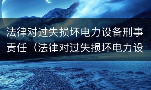 法律对过失损坏电力设备刑事责任（法律对过失损坏电力设备刑事责任的规定）