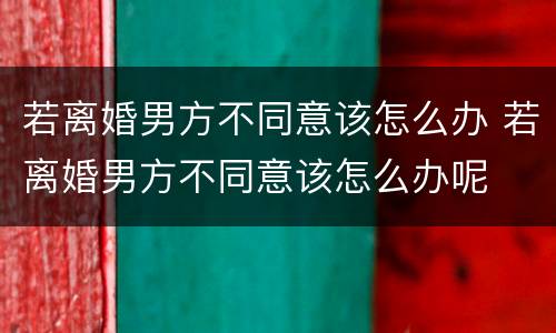 若离婚男方不同意该怎么办 若离婚男方不同意该怎么办呢