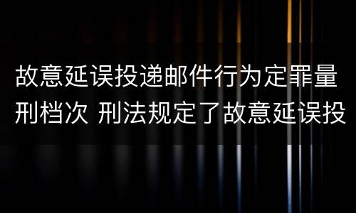 故意延误投递邮件行为定罪量刑档次 刑法规定了故意延误投递邮件罪