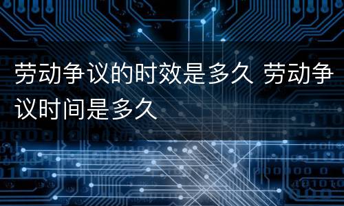 劳动争议的时效是多久 劳动争议时间是多久