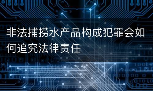 非法捕捞水产品构成犯罪会如何追究法律责任
