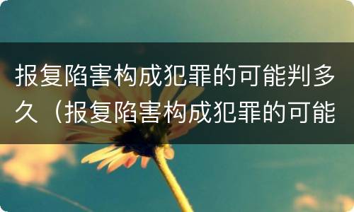 报复陷害构成犯罪的可能判多久（报复陷害构成犯罪的可能判多久呢）