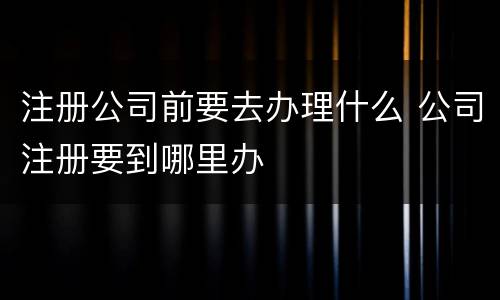 注册公司前要去办理什么 公司注册要到哪里办