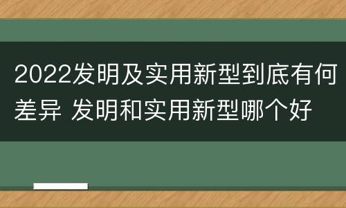 2022发明及实用新型到底有何差异 发明和实用新型哪个好