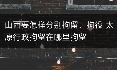 山西要怎样分别拘留、拘役 太原行政拘留在哪里拘留