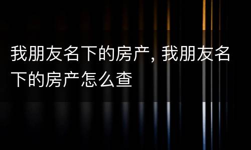 我朋友名下的房产, 我朋友名下的房产怎么查