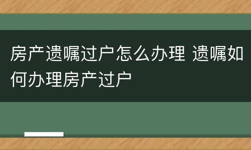房产遗嘱过户怎么办理 遗嘱如何办理房产过户