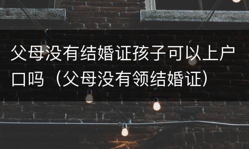 父母没有结婚证孩子可以上户口吗（父母没有领结婚证）