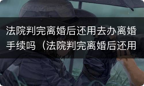 法院判完离婚后还用去办离婚手续吗（法院判完离婚后还用去办离婚手续吗多少钱）