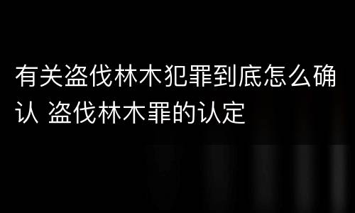 有关盗伐林木犯罪到底怎么确认 盗伐林木罪的认定