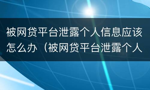 被网贷平台泄露个人信息应该怎么办（被网贷平台泄露个人信息应该怎么办呢）